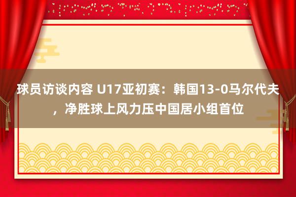 球员访谈内容 U17亚初赛：韩国13-0马尔代夫，净胜球上风力压中国居小组首位