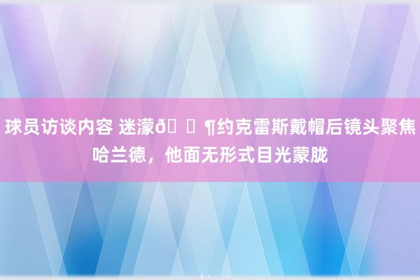 球员访谈内容 迷濛😶约克雷斯戴帽后镜头聚焦哈兰德，他面无形式目光蒙胧