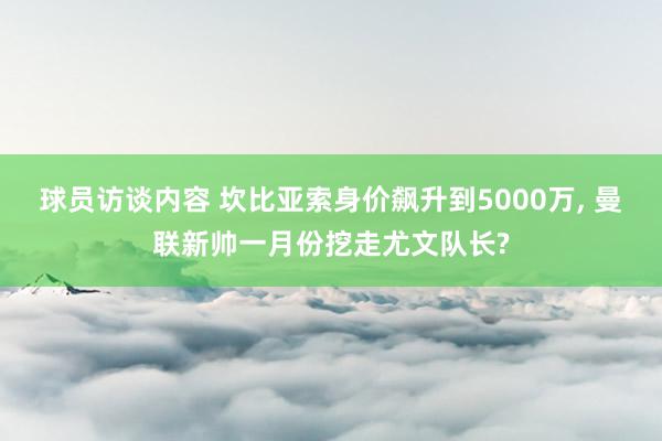 球员访谈内容 坎比亚索身价飙升到5000万, 曼联新帅一月份挖走尤文队长?