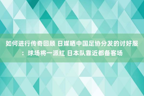 如何进行传奇回顾 日媒晒中国足协分发的讨好服：球场将一派红 日本队靠近都备客场