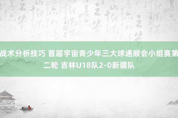 战术分析技巧 首届宇宙青少年三大球通顺会小组赛第二轮 吉林U18队2-0新疆队