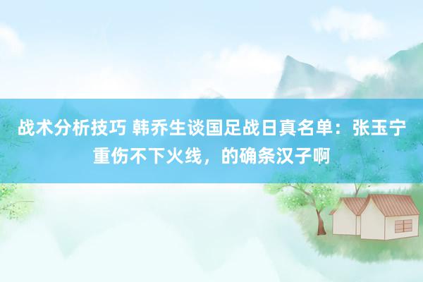 战术分析技巧 韩乔生谈国足战日真名单：张玉宁重伤不下火线，的确条汉子啊