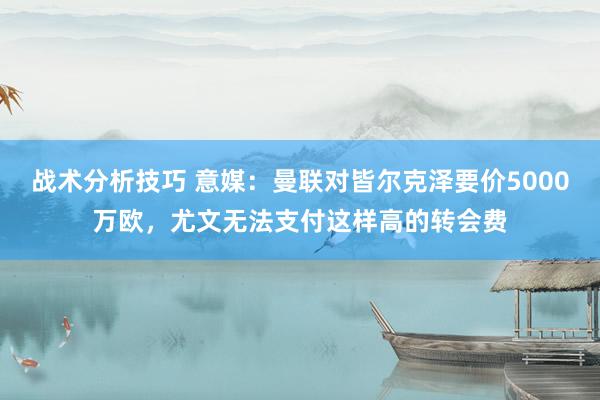 战术分析技巧 意媒：曼联对皆尔克泽要价5000万欧，尤文无法支付这样高的转会费