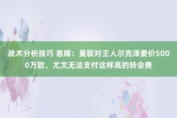   战术分析技巧 意媒：曼联对王人尔克泽要价5000万欧，尤文无法支付这样高的转会费