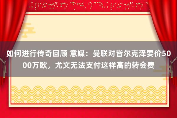 如何进行传奇回顾 意媒：曼联对皆尔克泽要价5000万欧，尤文无法支付这样高的转会费