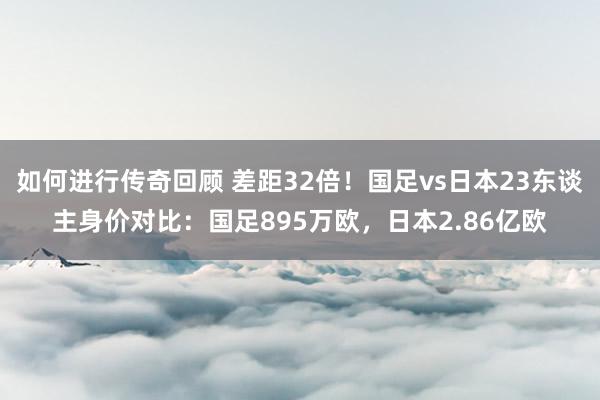   如何进行传奇回顾 差距32倍！国足vs日本23东谈主身价对比：国足895万欧，日本2.86亿欧