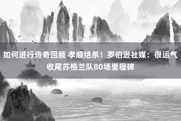   如何进行传奇回顾 孝顺绝杀！罗伯逊社媒：很运气收尾苏格兰队80场里程碑