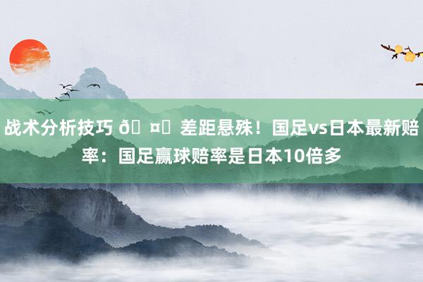   战术分析技巧 🤔差距悬殊！国足vs日本最新赔率：国足赢球赔率是日本10倍多