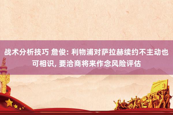   战术分析技巧 詹俊: 利物浦对萨拉赫续约不主动也可相识, 要洽商将来作念风险评估