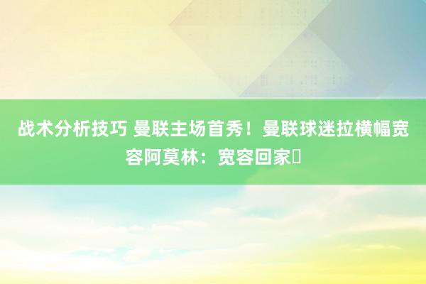   战术分析技巧 曼联主场首秀！曼联球迷拉横幅宽容阿莫林：宽容回家❤