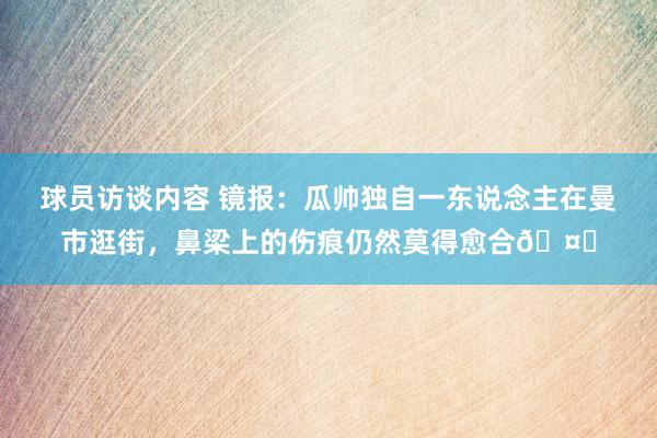   球员访谈内容 镜报：瓜帅独自一东说念主在曼市逛街，鼻梁上的伤痕仍然莫得愈合🤕