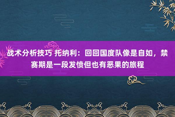   战术分析技巧 托纳利：回回国度队像是自如，禁赛期是一段发愤但也有恶果的旅程