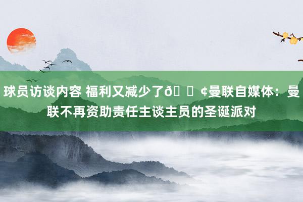 球员访谈内容 福利又减少了😢曼联自媒体：曼联不再资助责任主谈主员的圣诞派对