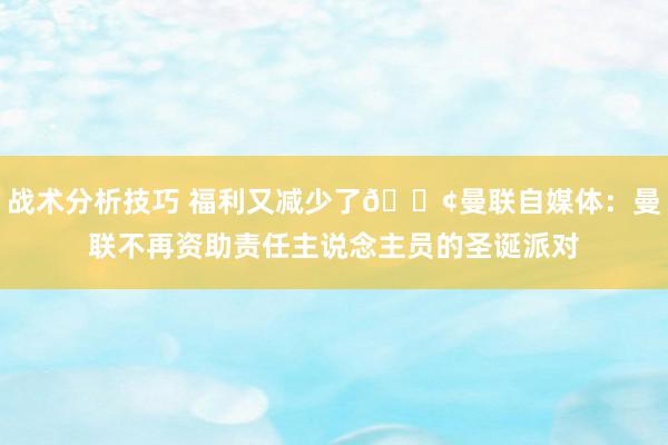   战术分析技巧 福利又减少了😢曼联自媒体：曼联不再资助责任主说念主员的圣诞派对