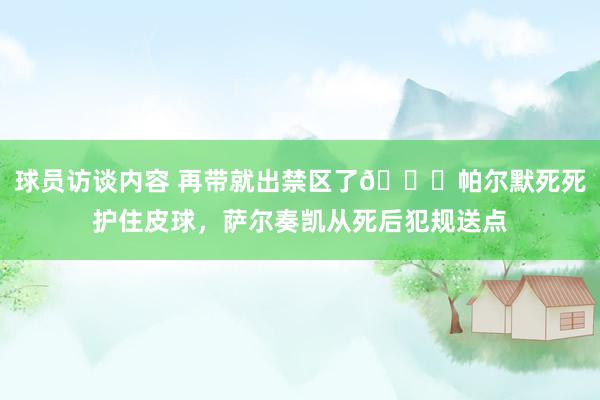   球员访谈内容 再带就出禁区了😂帕尔默死死护住皮球，萨尔奏凯从死后犯规送点