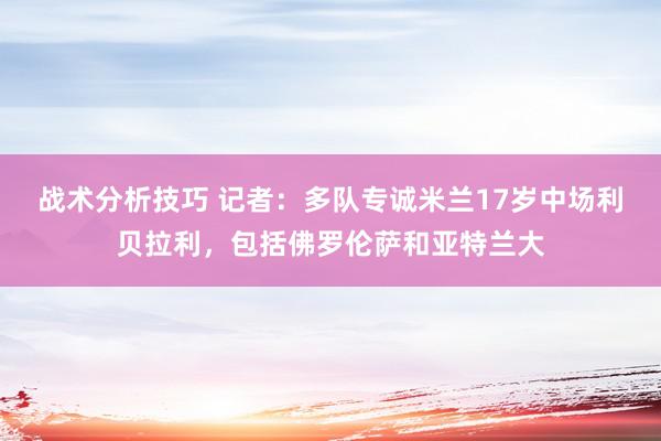   战术分析技巧 记者：多队专诚米兰17岁中场利贝拉利，包括佛罗伦萨和亚特兰大