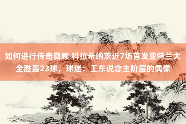 如何进行传奇回顾 科拉希纳茨近7场首发亚特兰大全胜轰23球，球迷：工东说念主阶层的偶像