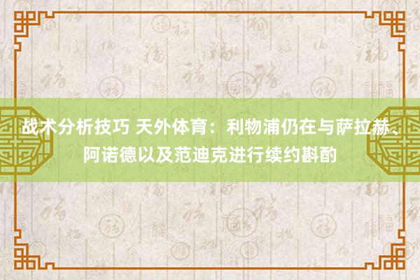 战术分析技巧 天外体育：利物浦仍在与萨拉赫、阿诺德以及范迪克进行续约斟酌