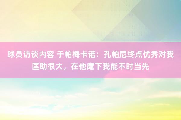   球员访谈内容 于帕梅卡诺：孔帕尼终点优秀对我匡助很大，在他麾下我能不时当先