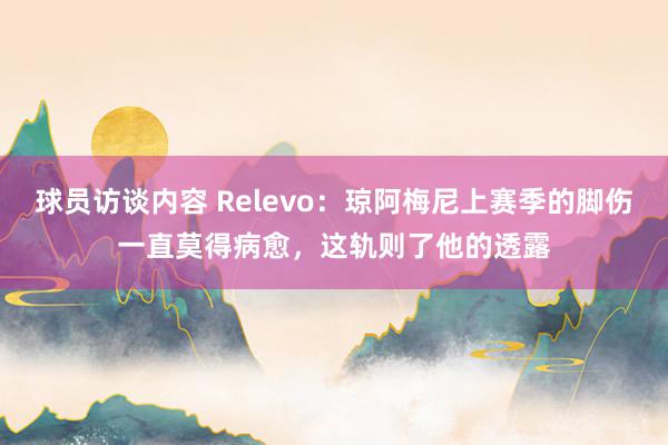   球员访谈内容 Relevo：琼阿梅尼上赛季的脚伤一直莫得病愈，这轨则了他的透露