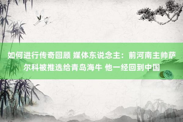   如何进行传奇回顾 媒体东说念主：前河南主帅萨尔科被推选给青岛海牛 他一经回到中国