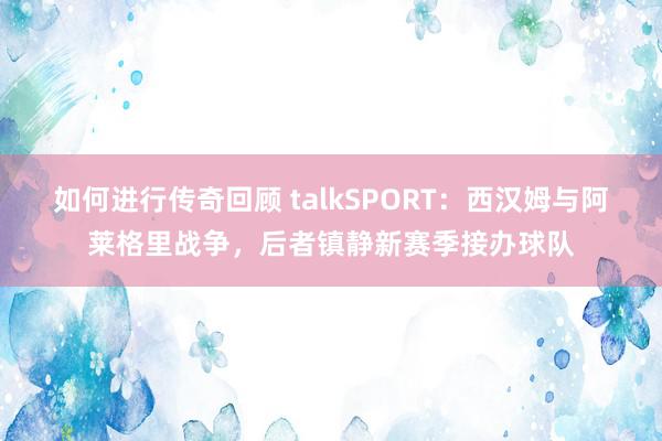 如何进行传奇回顾 talkSPORT：西汉姆与阿莱格里战争，后者镇静新赛季接办球队