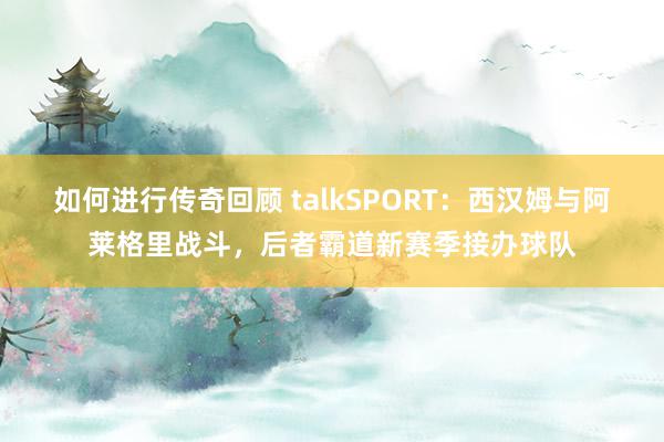 如何进行传奇回顾 talkSPORT：西汉姆与阿莱格里战斗，后者霸道新赛季接办球队