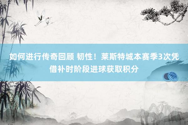 如何进行传奇回顾 韧性！莱斯特城本赛季3次凭借补时阶段进球获取积分