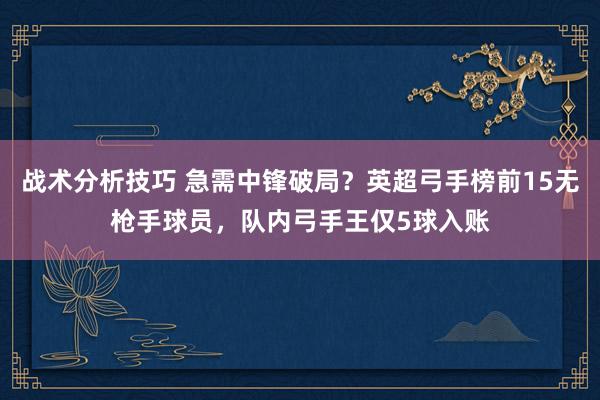 战术分析技巧 急需中锋破局？英超弓手榜前15无枪手球员，队内