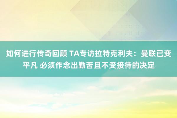   如何进行传奇回顾 TA专访拉特克利夫：曼联已变平凡 必须作念出勤苦且不受接待的决定