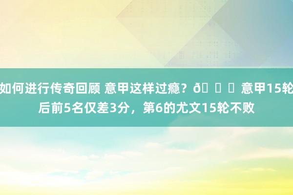 如何进行传奇回顾 意甲这样过瘾？😏意甲15轮后前5名仅差3分