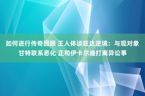 如何进行传奇回顾 王人体谈旺达逆境：与现对象甘特联系恶化 正