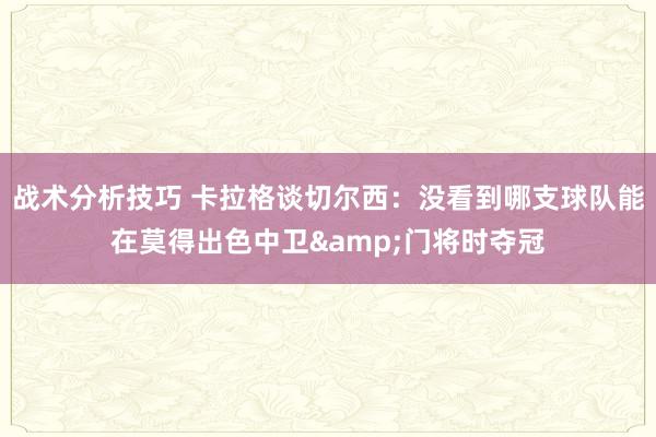 战术分析技巧 卡拉格谈切尔西：没看到哪支球队能在莫得出色中卫&门将时夺冠