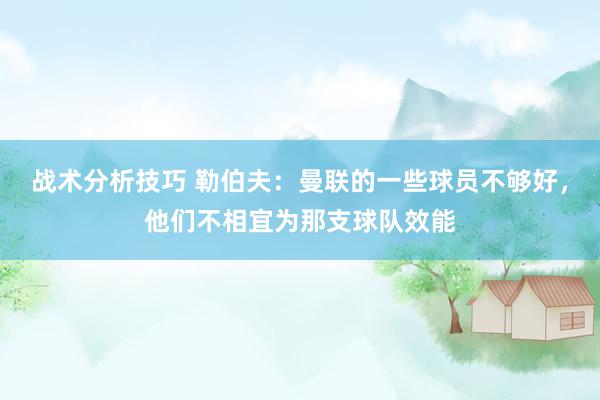 战术分析技巧 勒伯夫：曼联的一些球员不够好，他们不相宜为那支球队效能