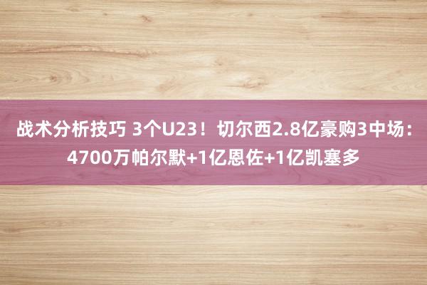 战术分析技巧 3个U23！切尔西2.8亿豪购3中场：4700万帕尔默+1亿恩佐+1亿凯塞多