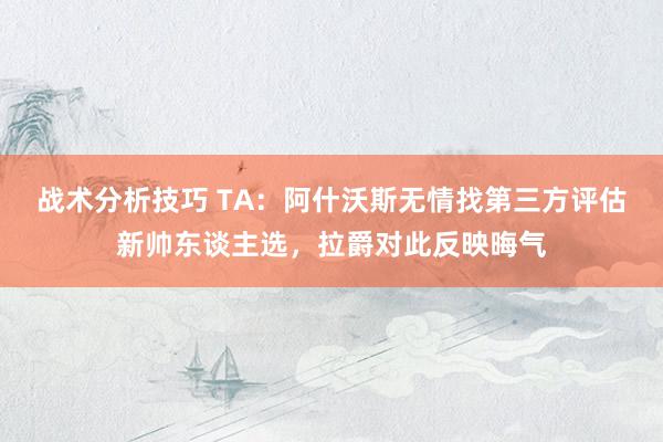 战术分析技巧 TA：阿什沃斯无情找第三方评估新帅东谈主选，拉爵对此反映晦气