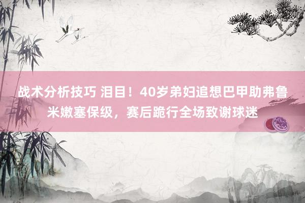 战术分析技巧 泪目！40岁弟妇追想巴甲助弗鲁米嫩塞保级，赛后跪行全场致谢球迷