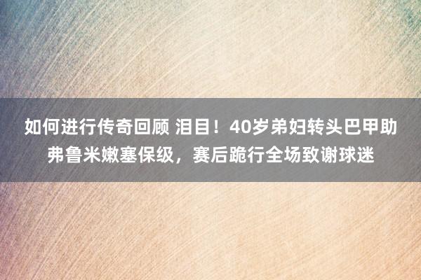 如何进行传奇回顾 泪目！40岁弟妇转头巴甲助弗鲁米嫩塞保级，赛后跪行全场致谢球迷