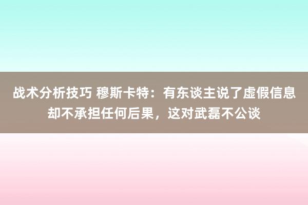 战术分析技巧 穆斯卡特：有东谈主说了虚假信息却不承担任何后果，这对武磊不公谈