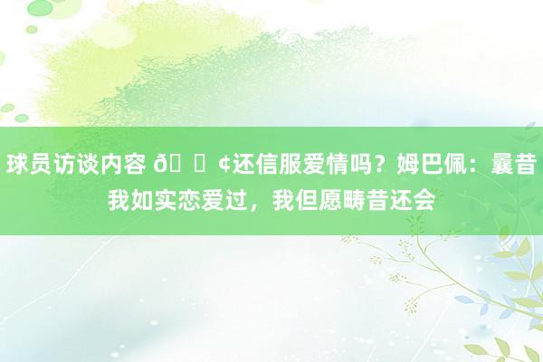   球员访谈内容 🐢还信服爱情吗？姆巴佩：曩昔我如实恋爱过，我但愿畴昔还会