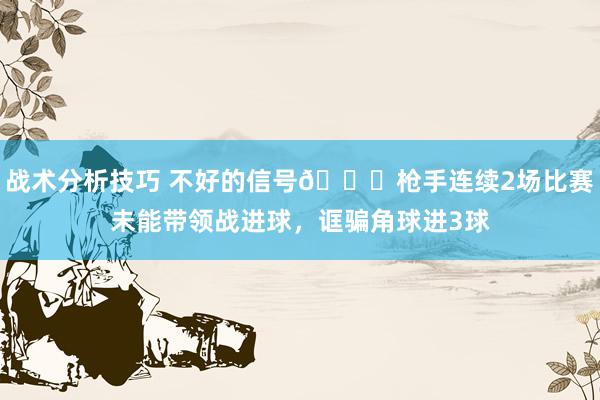   战术分析技巧 不好的信号😕枪手连续2场比赛未能带领战进球，诓骗角球进3球