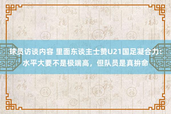   球员访谈内容 里面东谈主士赞U21国足凝合力：水平大要不是极端高，但队员是真拚命