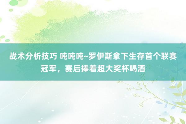   战术分析技巧 吨吨吨~罗伊斯拿下生存首个联赛冠军，赛后捧着超大奖杯喝酒