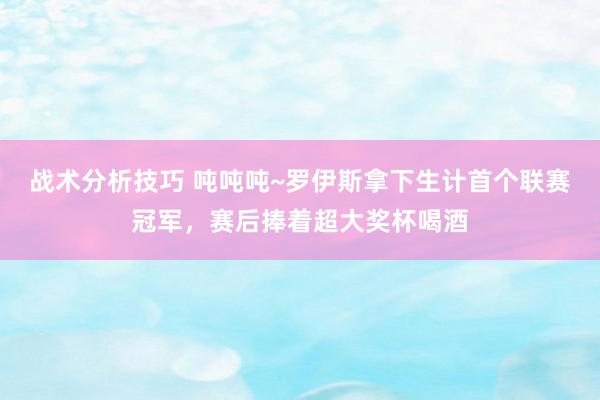   战术分析技巧 吨吨吨~罗伊斯拿下生计首个联赛冠军，赛后捧着超大奖杯喝酒