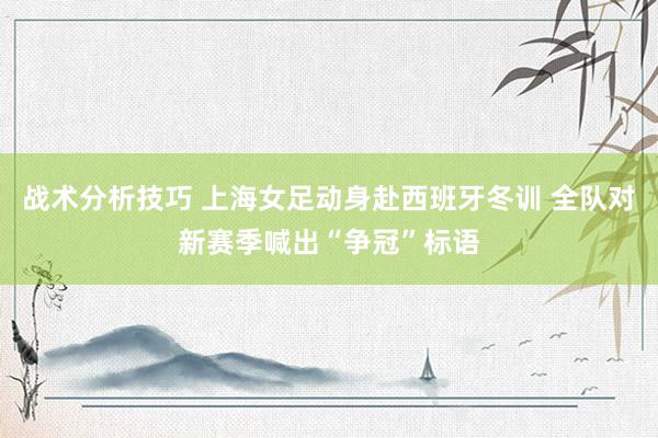   战术分析技巧 上海女足动身赴西班牙冬训 全队对新赛季喊出“争冠”标语