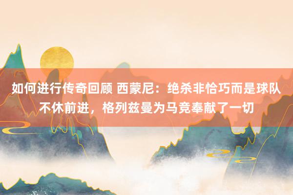   如何进行传奇回顾 西蒙尼：绝杀非恰巧而是球队不休前进，格列兹曼为马竞奉献了一切