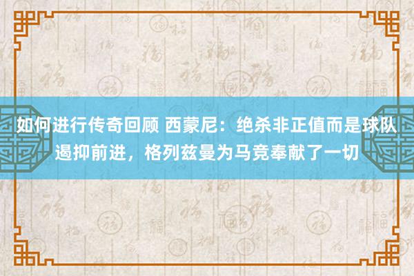   如何进行传奇回顾 西蒙尼：绝杀非正值而是球队遏抑前进，格列兹曼为马竞奉献了一切