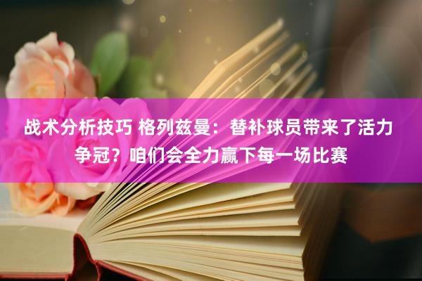   战术分析技巧 格列兹曼：替补球员带来了活力 争冠？咱们会全力赢下每一场比赛