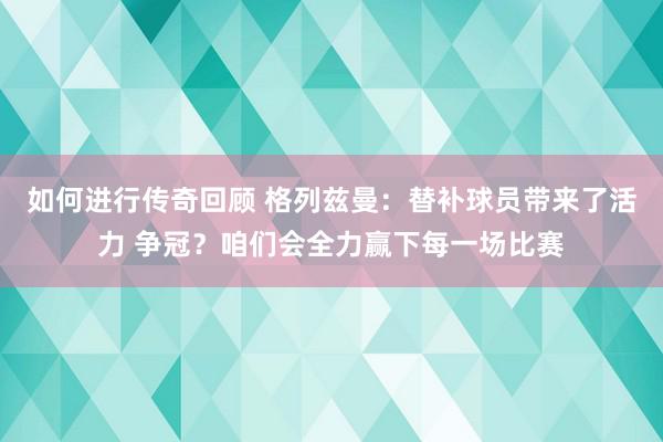   如何进行传奇回顾 格列兹曼：替补球员带来了活力 争冠？咱们会全力赢下每一场比赛