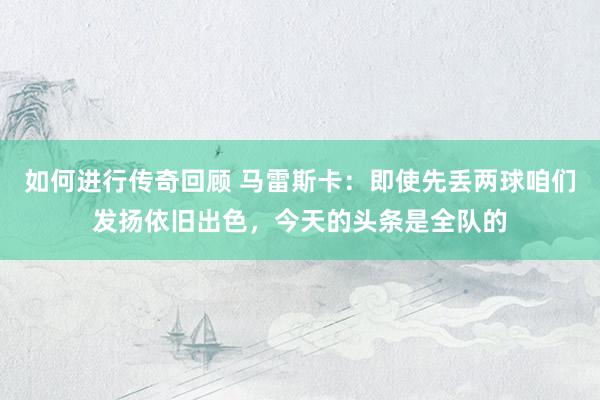   如何进行传奇回顾 马雷斯卡：即使先丢两球咱们发扬依旧出色，今天的头条是全队的